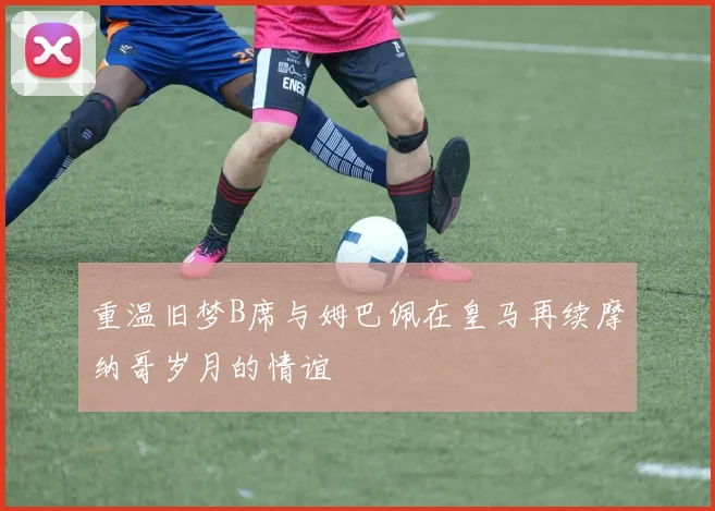 重温旧梦B席与姆巴佩在皇马再续摩纳哥岁月的情谊