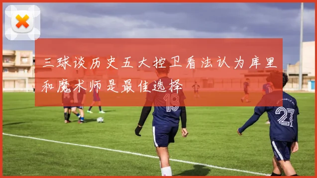 三球谈历史五大控卫看法认为库里和魔术师是最佳选择