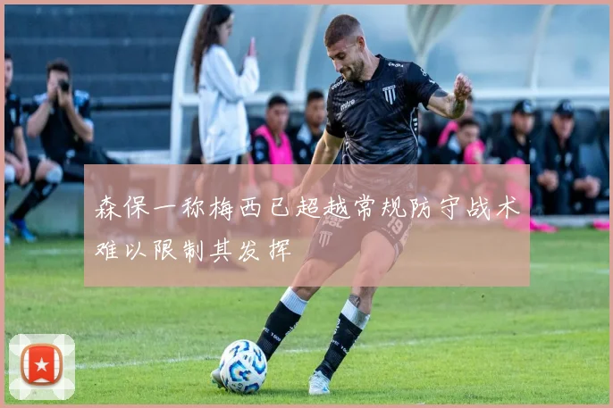 森保一称梅西已超越常规防守战术难以限制其发挥