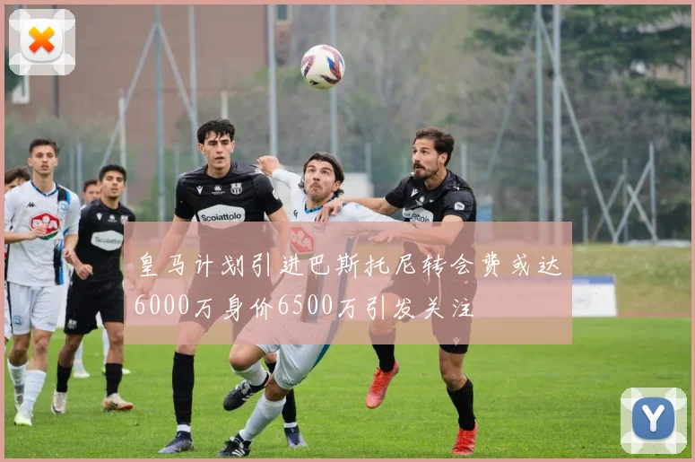 皇马计划引进巴斯托尼转会费或达6000万身价6500万引发关注