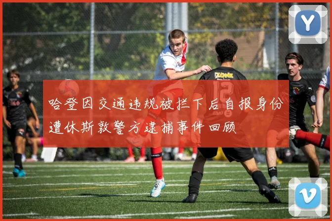 哈登因交通违规被拦下后自报身份遭休斯敦警方逮捕事件回顾
