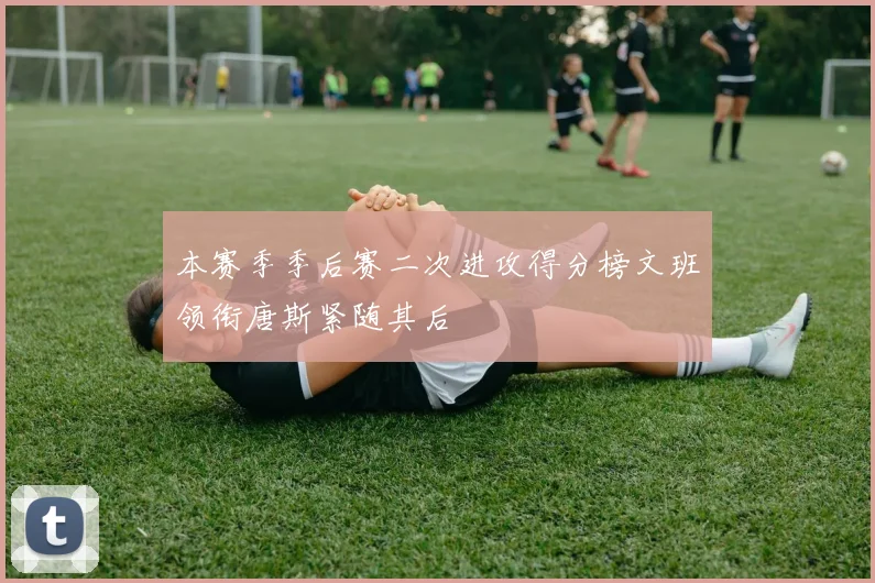 本赛季季后赛二次进攻得分榜文班领衔唐斯紧随其后