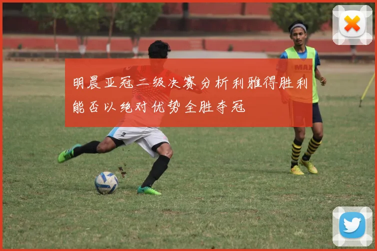 明晨亚冠二级决赛分析利雅得胜利能否以绝对优势全胜夺冠