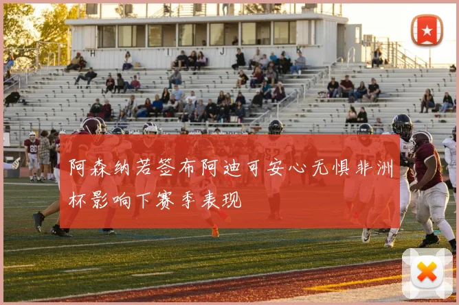 阿森纳若签布阿迪可安心无惧非洲杯影响下赛季表现
