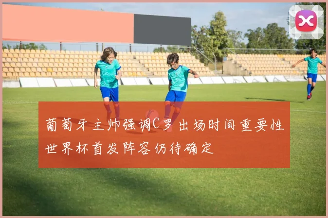 葡萄牙主帅强调C罗出场时间重要性世界杯首发阵容仍待确定