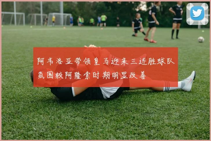 阿韦洛亚带领皇马迎来三连胜球队氛围较阿隆索时期明显改善