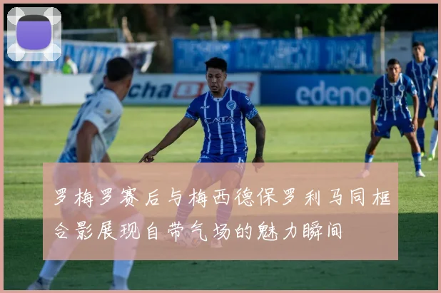 罗梅罗赛后与梅西德保罗利马同框合影展现自带气场的魅力瞬间