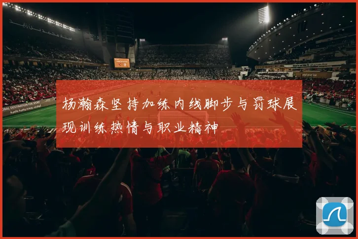 杨瀚森坚持加练内线脚步与罚球展现训练热情与职业精神