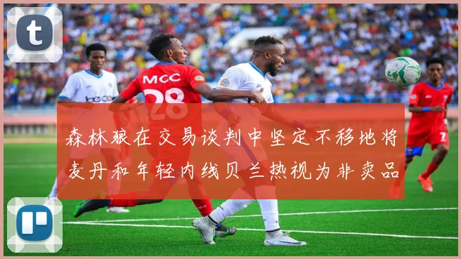 森林狼在交易谈判中坚定不移地将麦丹和年轻内线贝兰热视为非卖品