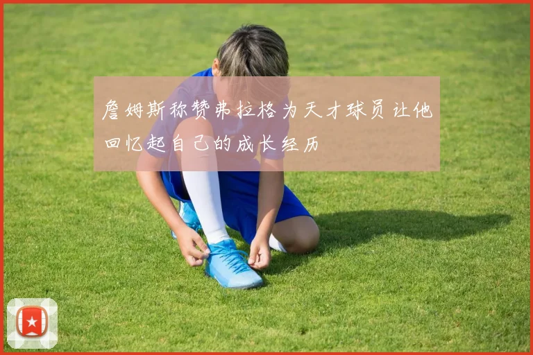 詹姆斯称赞弗拉格为天才球员让他回忆起自己的成长经历