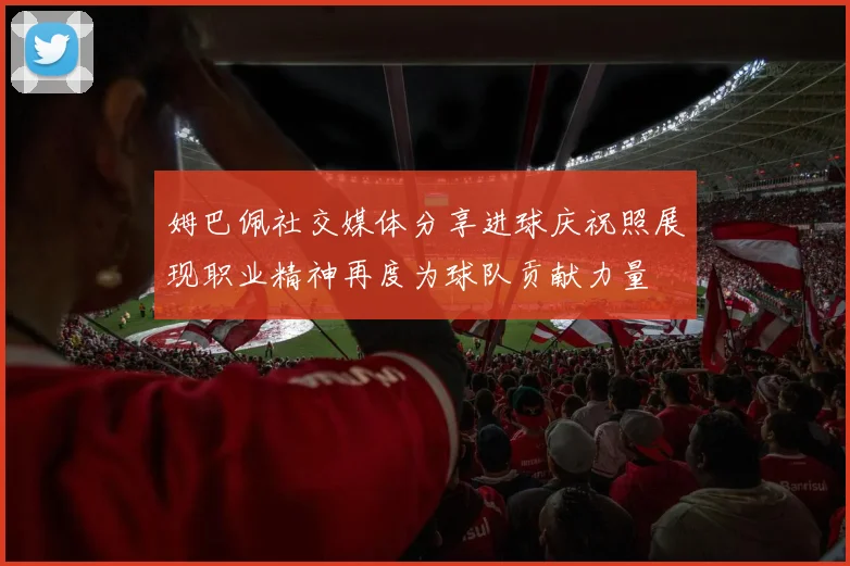 姆巴佩社交媒体分享进球庆祝照展现职业精神再度为球队贡献力量