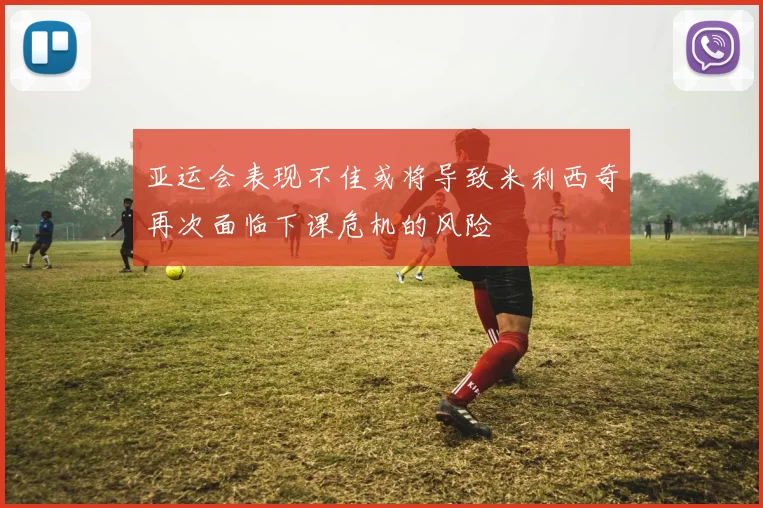 亚运会表现不佳或将导致米利西奇再次面临下课危机的风险